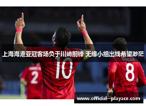 上海海港亚冠客场负于川崎前锋 无缘小组出线希望渺茫 上海海港亚冠客场负于川崎前锋 无缘小组出线希望渺茫