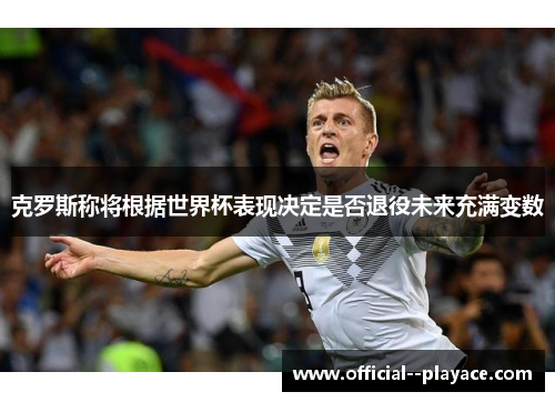 克罗斯称将根据世界杯表现决定是否退役未来充满变数