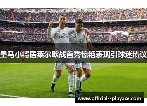 皇马小将居莱尔欧战首秀惊艳表现引球迷热议 皇马小将居莱尔欧战首秀惊艳表现引球迷热议