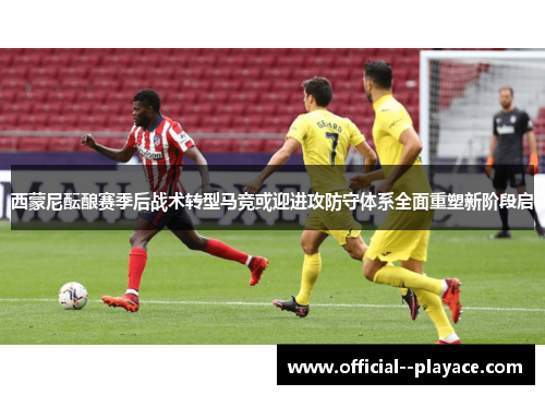 西蒙尼酝酿赛季后战术转型马竞或迎进攻防守体系全面重塑新阶段启