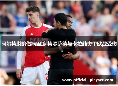 阿尔特塔陷伤病困境 特罗萨德与卡拉菲奥里欧战受伤 阿尔特塔陷伤病困境 特罗萨德与卡拉菲奥里欧战受伤