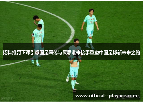 扬科维奇下课引爆国足震荡与反思谁来接手重塑中国足球新未来之路