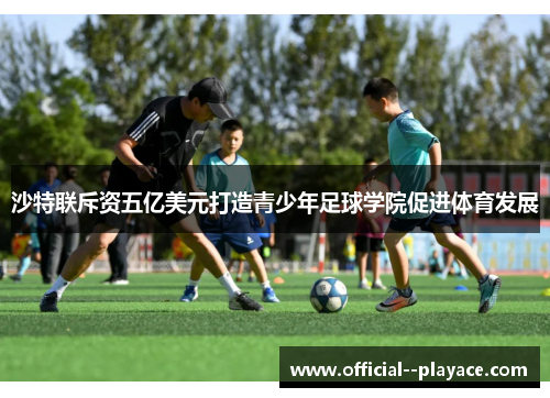 沙特联斥资五亿美元打造青少年足球学院促进体育发展
