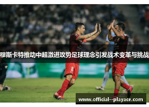 穆斯卡特推动中超激进攻势足球理念引发战术变革与挑战