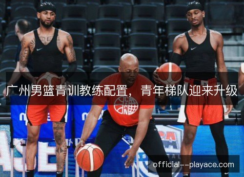 广州男篮青训教练配置,青年梯队迎来升级 广州男篮青训教练配置,青年梯队迎来升级